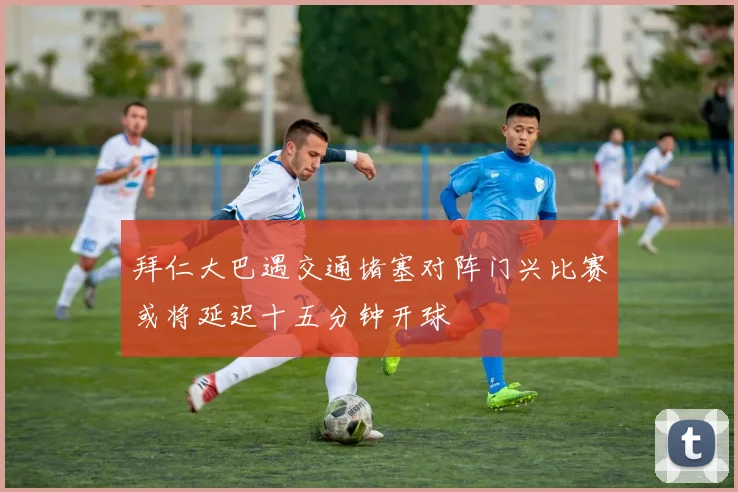 拜仁大巴遇交通堵塞对阵门兴比赛或将延迟十五分钟开球