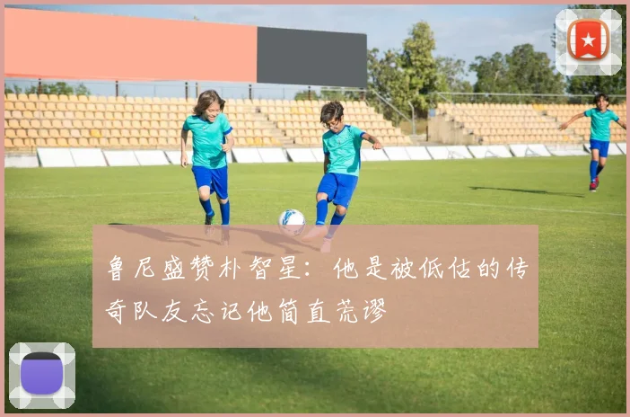 鲁尼盛赞朴智星：他是被低估的传奇队友忘记他简直荒谬