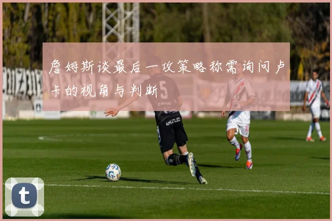 詹姆斯谈最后一攻策略称需询问卢卡的视角与判断