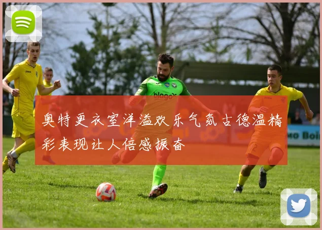 奥特更衣室洋溢欢乐气氛古德温精彩表现让人倍感振奋
