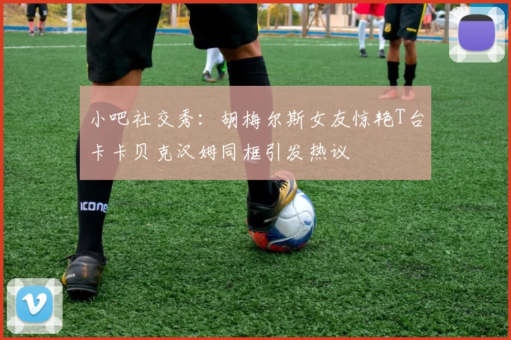 小吧社交秀：胡梅尔斯女友惊艳T台卡卡贝克汉姆同框引发热议