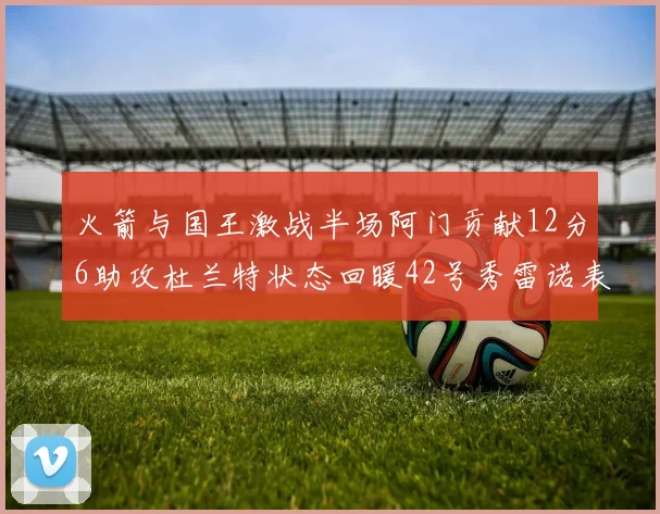 火箭与国王激战半场阿门贡献12分6助攻杜兰特状态回暖42号秀雷诺表现抢眼