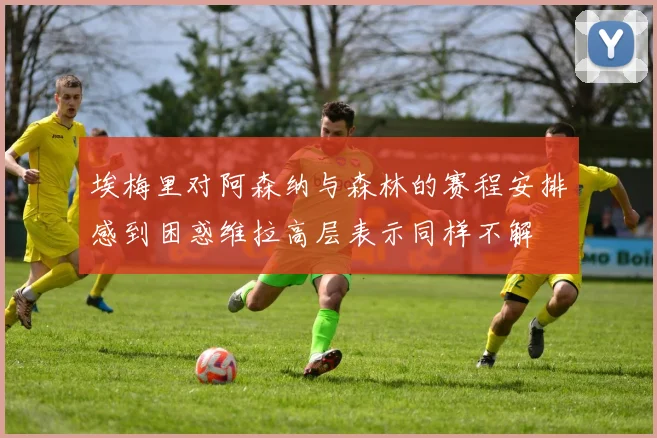 埃梅里对阿森纳与森林的赛程安排感到困惑维拉高层表示同样不解