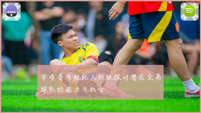 字母哥与经纪人积极探讨潜在交易球队的能力与机会