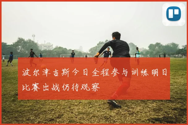 波尔津吉斯今日全程参与训练明日比赛出战仍待观察