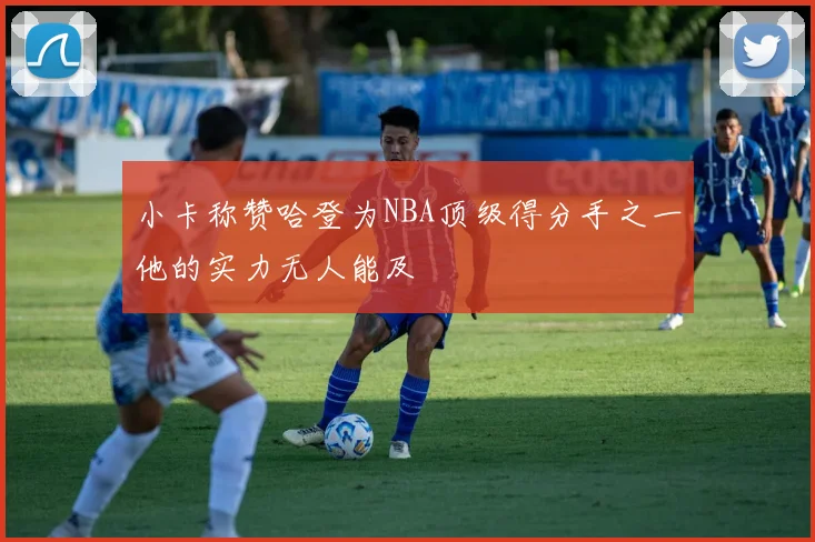 小卡称赞哈登为NBA顶级得分手之一他的实力无人能及