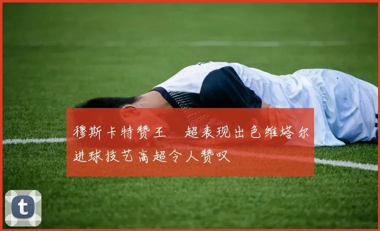 穆斯卡特赞王燊超表现出色维塔尔进球技艺高超令人赞叹