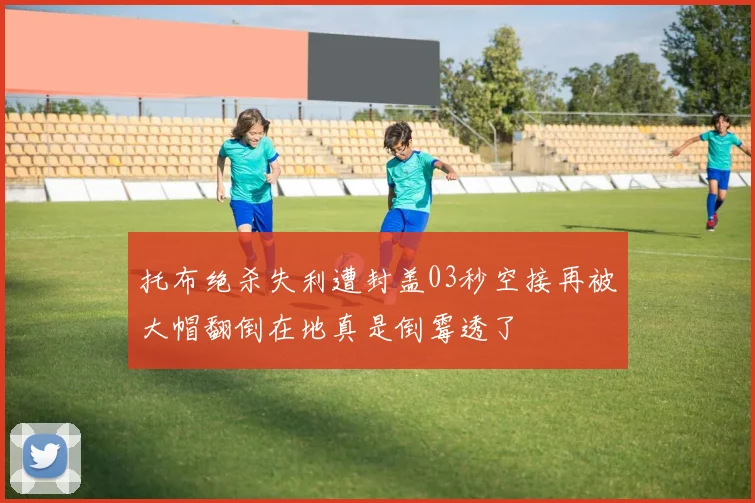 托布绝杀失利遭封盖03秒空接再被大帽翻倒在地真是倒霉透了