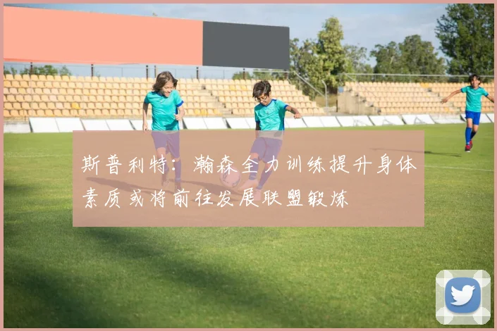 斯普利特：瀚森全力训练提升身体素质或将前往发展联盟锻炼