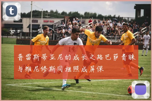 普雷斯蒂亚尼的成长之路巴萨青睐与维尼修斯同框照成屏保