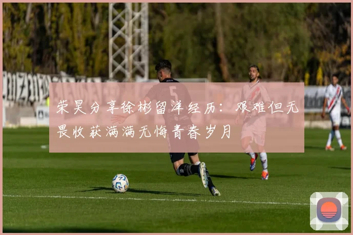 荣昊分享徐彬留洋经历：艰难但无畏收获满满无悔青春岁月