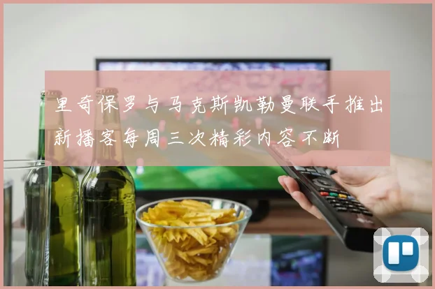 里奇保罗与马克斯凯勒曼联手推出新播客每周三次精彩内容不断