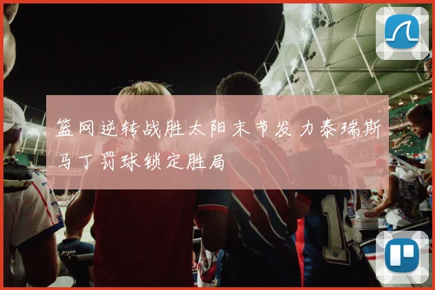 篮网逆转战胜太阳末节发力泰瑞斯马丁罚球锁定胜局