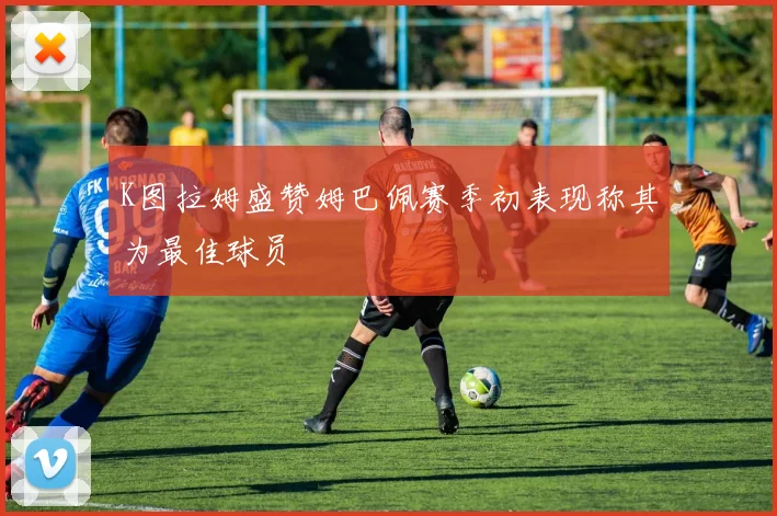 K图拉姆盛赞姆巴佩赛季初表现称其为最佳球员