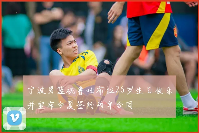 宁波男篮祝鲁吐布拉26岁生日快乐并宣布今夏签约两年合同