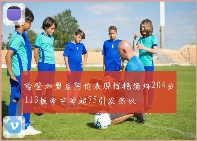 哈登加盟后阿伦表现惊艳场均204分113板命中率超75引发热议