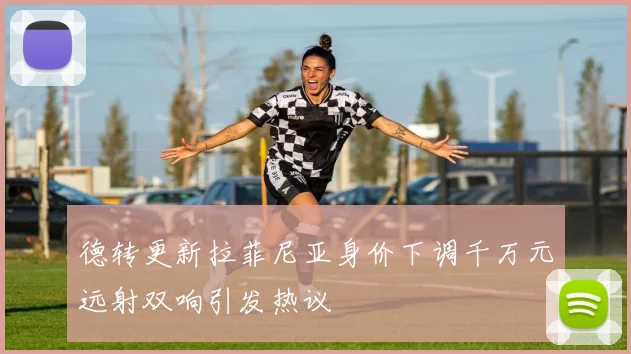 德转更新拉菲尼亚身价下调千万元远射双响引发热议