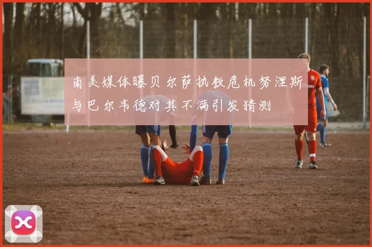 南美媒体曝贝尔萨执教危机努涅斯与巴尔韦德对其不满引发猜测