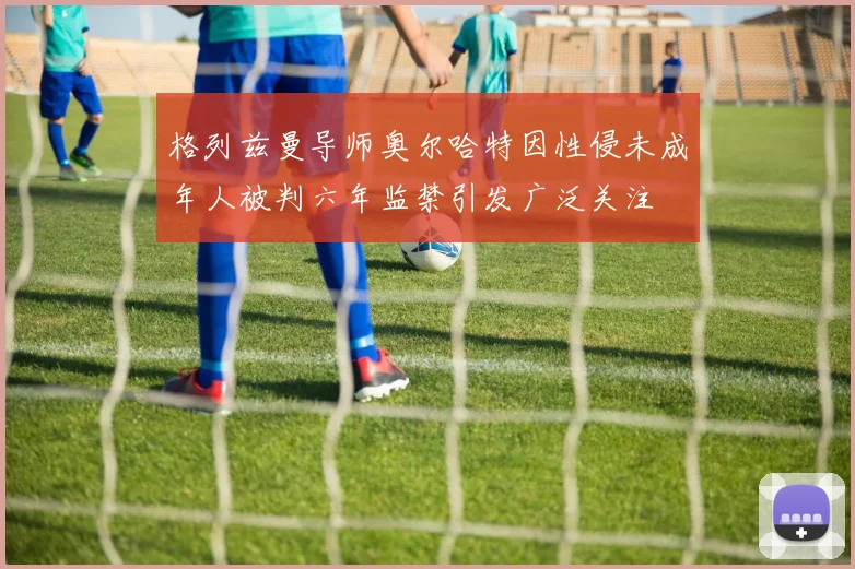 格列兹曼导师奥尔哈特因性侵未成年人被判六年监禁引发广泛关注