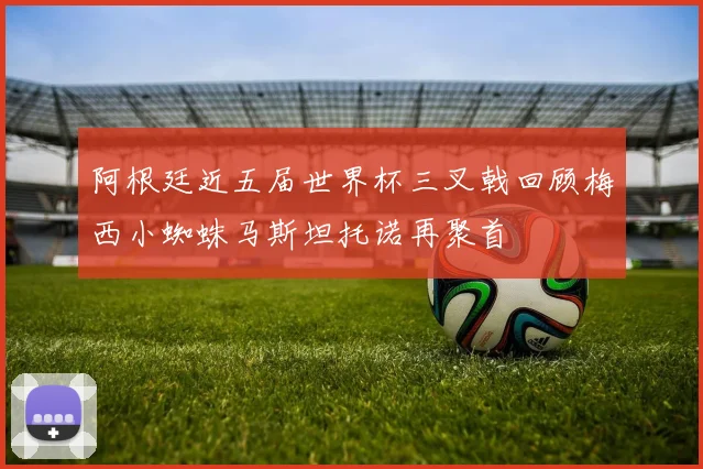 阿根廷近五届世界杯三叉戟回顾梅西小蜘蛛马斯坦托诺再聚首