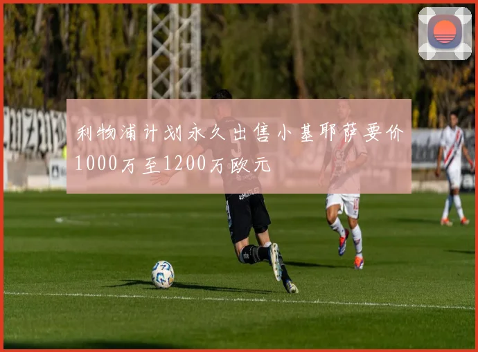 利物浦计划永久出售小基耶萨要价1000万至1200万欧元