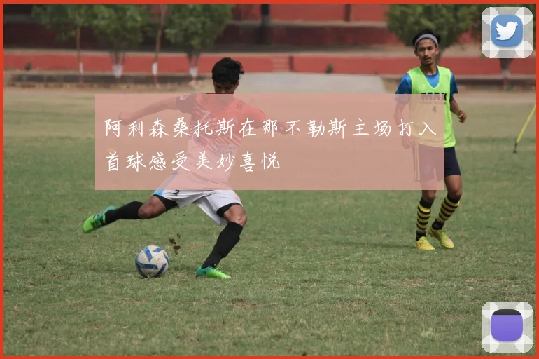 阿利森桑托斯在那不勒斯主场打入首球感受美妙喜悦