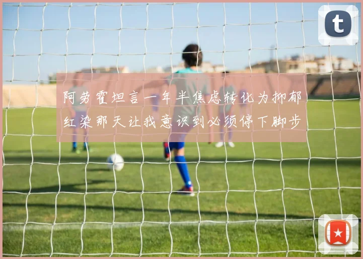 阿劳霍坦言一年半焦虑转化为抑郁红染那天让我意识到必须停下脚步
