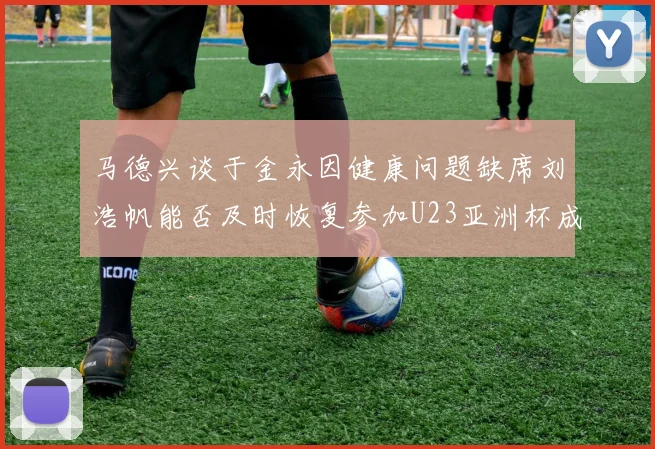马德兴谈于金永因健康问题缺席刘浩帆能否及时恢复参加U23亚洲杯成疑