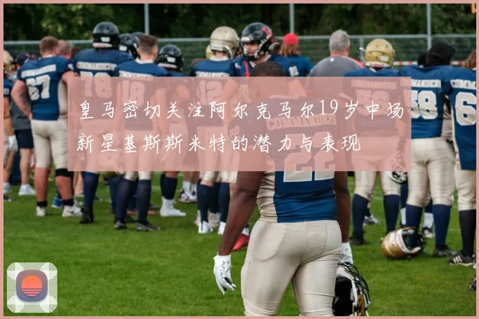 皇马密切关注阿尔克马尔19岁中场新星基斯斯米特的潜力与表现