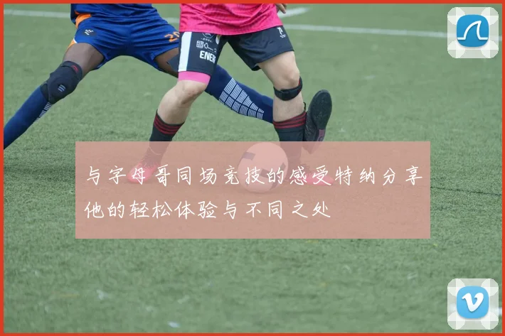 与字母哥同场竞技的感受特纳分享他的轻松体验与不同之处