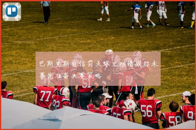 巴斯克斯自信罚点球主动请战称未事先准备决赛策略