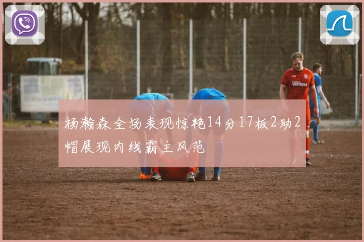 杨瀚森全场表现惊艳14分17板2助2帽展现内线霸主风范