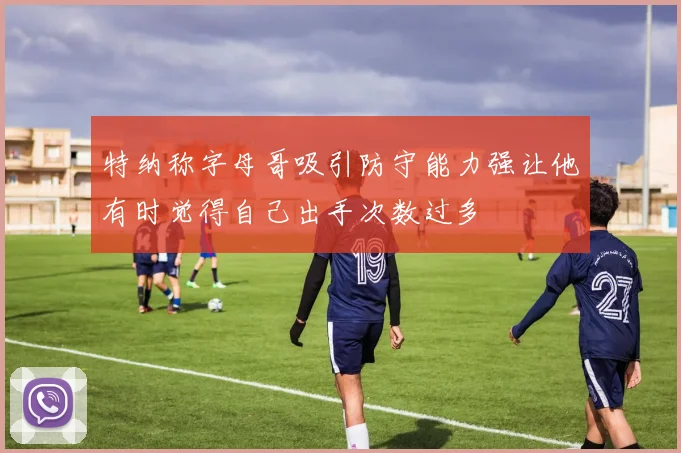 特纳称字母哥吸引防守能力强让他有时觉得自己出手次数过多