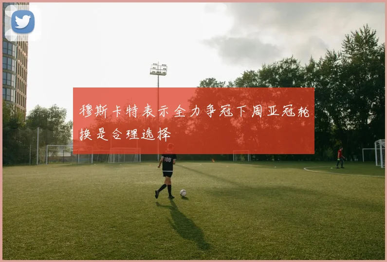 穆斯卡特表示全力争冠下周亚冠轮换是合理选择