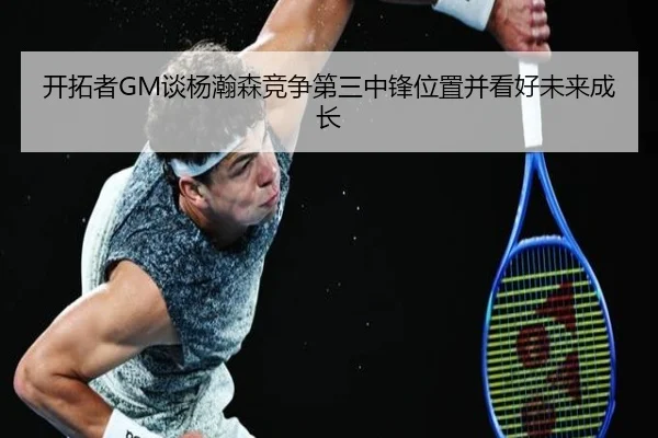 开拓者GM谈杨瀚森竞争第三中锋位置并看好未来成长 - YaboSports